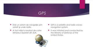 GPS


Este un sistem de navigație prin
satelit și unde radio.



GPS is a satellite and radio waves
navigation system.



A fost inițiat si realizat de catre
Ministeul Apărării din SUA.



It was initiated and conducted by
the Ministry of Defense of the
United States.

 