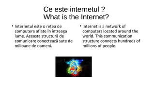 Ce este internetul ?
What is the Internet?
• Internetul este o rețea de
computere aflate în întreaga
lume. Aceasta structură de
comunicare conectează sute de
milioane de oameni.

• Internet is a network of
computers located around the
world. This communication
structure connects hundreds of
millions of people.

 