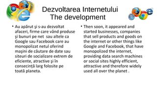 Dezvoltarea Internetului
The development
• Au apărut şi s-au dezvoltat
afaceri, firme care vând produse
şi bunuri pe net sau altele ca
Google sau Facebook care au
monopolizat netul oferind
maşini de căutare de date sau
siteuri de socializare extrem de
eficiente, atractive şi în
consecință larg folosite pe
toată planeta.

• Then soon, it appeared and
started businesses, companies
that sell products and goods on
the internet or other things like
Google and Facebook, that have
monopolized the internet,
providing data search machines
or social sites highly efficient,
attractive and therefore widely
used all over the planet .

 