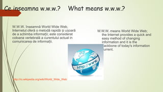 Ce inseamna w.w.w.?

What means w.w.w.?

W.W.W. înseamnă World Wide Web,
Internetul oferă o metodă rapidă și ușoară
de a schimba informații; este considerat
coloana vertebrală a curentului actual in
comunicarea de informații.

http://ro.wikipedia.org/wiki/World_Wide_Web

W.W.W. means World Wide Web;
the Internet provides a quick and
easy method of changing
information and it is the
backbone of today's information
current.

 