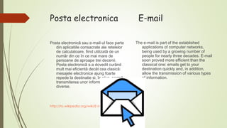 Posta electronica
Posta electronicã sau e-mail-ul face parte
din aplicatiile consacrate ale retelelor
de calculatoare, fiind utilizatã de un
numãr din ce în ce mai mare de
persoane de aproape trei decenii.
Posta electronicã s-a dovedit curând
mult mai eficientã decât cea clasicã:
mesajele electronice ajung foarte
repede la destinatie si, în plus, permit
transmiterea unor informatii de tipuri
diverse.

http://ro.wikipedia.org/wiki/E-mail

E-mail
The e-mail is part of the established
applications of computer networks,
being used by a growing number of
people for nearly three decades. E-mail
soon proved more efficient than the
classical one: emails get to your
destination quickly and, in addition,
allow the transmission of various types
of information.

 