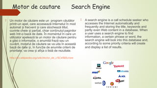 Motor de cautare


Search Engine

Un motor de căutare este un program căutător
printr-un apel, care accesează Internetul în mod
automat și frecvent și care stochează titlul,
cuvinte cheie și parțial, chiar conținutul paginilor
web într-o bază de date. În momentul în care un
utilizator apelează la un motor de căutare pentru
a găsi o informație, o anumită frază sau un
cuvânt, motorul de căutare se va uita în această
bază de date și, în funcție de anumite criterii de
prioritate, va crea și afișa o listă de rezultate.
http://ro.wikipedia.org/wiki/Motor_de_c%C4%83utare



A search engine is a call schedule seeker who
accesses the Internet automatically and
frequently and storing the title, keywords and
partly even Web content in a database. When
a user uses a search engine to find
information, a certain phrase or word, the
search engine will look into this database and,
according to some priority criteria will create
and display a list of results.

 