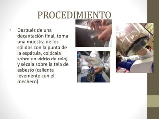 PROCEDIMIENTO
• Después de una
decantación final, toma
una muestra de los
sólidos con la punta de
la espátula, colócala
sobre un vidrio de reloj
y sécala sobre la tela de
asbesto (calienta
levemente con el
mechero).
 