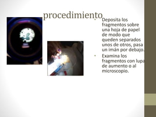 procedimiento• Deposita los
fragmentos sobre
una hoja de papel
de modo que
queden separados
unos de otros, pasa
un imán por debajo.
• Examina los
fragmentos con lupa
de aumento o al
microscopio.
 