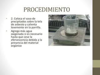 PROCEDIMIENTO
• 2. Coloca el vaso de
precipitados sobre la tela
de asbesto y calienta
levemente en la parrilla.
• Agrega más agua
oxigenada si es necesario
hasta que cese la
efervescencia debida a la
presencia del material
orgánico
 