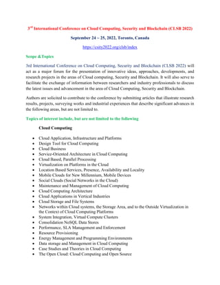 3rd
International Conference on Cloud Computing, Security and Blockchain (CLSB 2022)
September 24 ~ 25, 2022, Toronto, Canada
https://csity2022.org/clsb/index
Scope &Topics
3rd International Conference on Cloud Computing, Security and Blockchain (CLSB 2022) will
act as a major forum for the presentation of innovative ideas, approaches, developments, and
research projects in the areas of Cloud computing, Security and Blockchain. It will also serve to
facilitate the exchange of information between researchers and industry professionals to discuss
the latest issues and advancement in the area of Cloud Computing, Security and Blockchain.
Authors are solicited to contribute to the conference by submitting articles that illustrate research
results, projects, surveying works and industrial experiences that describe significant advances in
the following areas, but are not limited to.
Topics of interest include, but are not limited to the following
Cloud Computing
 Cloud Application, Infrastructure and Platforms
 Design Tool for Cloud Computing
 Cloud Business
 Service-Oriented Architecture in Cloud Computing
 Cloud Based, Parallel Processing
 Virtualization on Platforms in the Cloud
 Location Based Services, Presence, Availability and Locality
 Mobile Clouds for New Millennium, Mobile Devices
 Social Clouds (Social Networks in the Cloud)
 Maintenance and Management of Cloud Computing
 Cloud Computing Architecture
 Cloud Applications in Vertical Industries
 Cloud Storage and File Systems
 Networks within Cloud systems, the Storage Area, and to the Outside Virtualization in
the Context of Cloud Computing Platforms
 System Integration, Virtual Compute Clusters
 Consolidation NoSQL Data Stores
 Performance, SLA Management and Enforcement
 Resource Provisioning
 Energy Management and Programming Environments
 Data storage and Management in Cloud Computing
 Case Studies and Theories in Cloud Computing
 The Open Cloud: Cloud Computing and Open Source
 