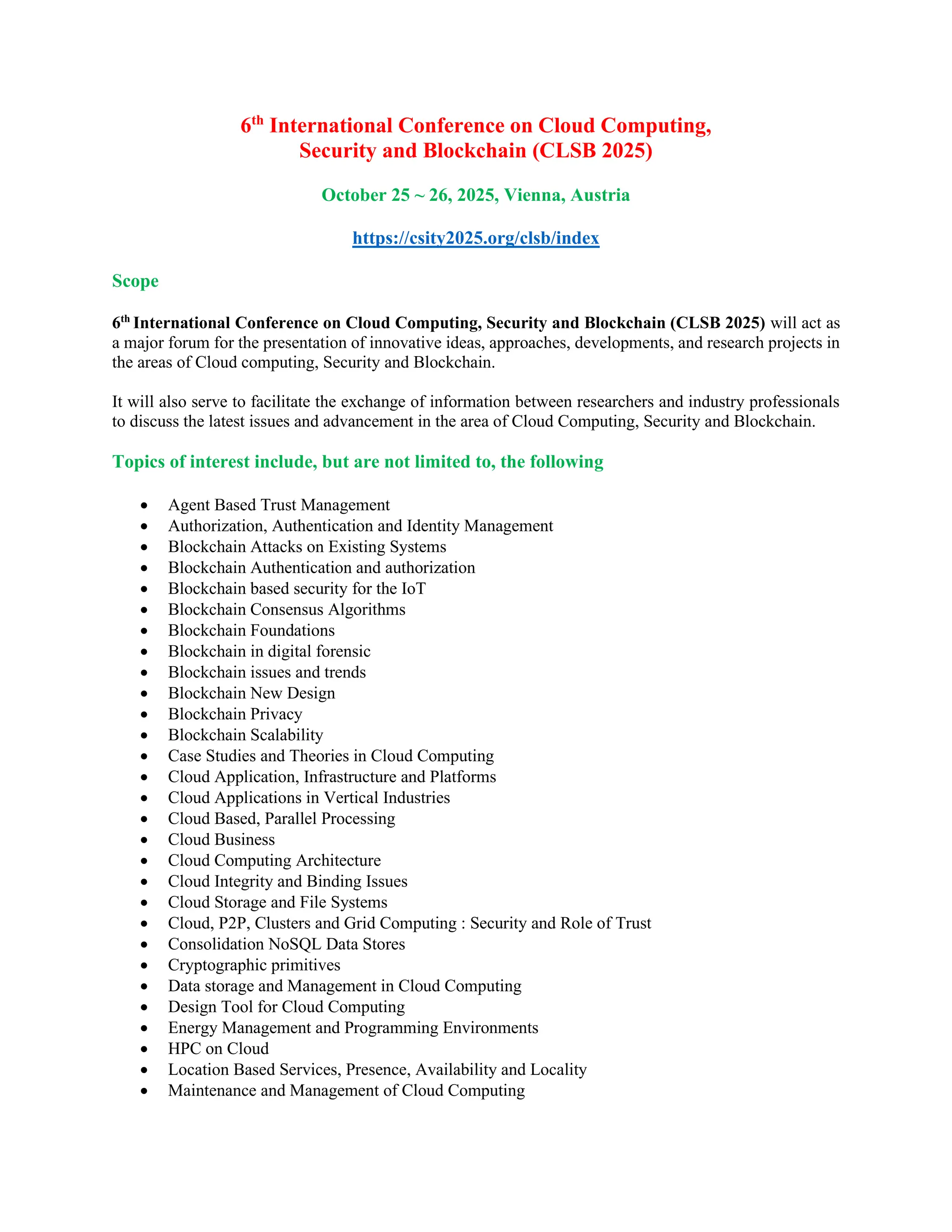 6th
International Conference on Cloud Computing,
Security and Blockchain (CLSB 2025)
October 25 ~ 26, 2025, Vienna, Austria
https://csity2025.org/clsb/index
Scope
6th
International Conference on Cloud Computing, Security and Blockchain (CLSB 2025) will act as
a major forum for the presentation of innovative ideas, approaches, developments, and research projects in
the areas of Cloud computing, Security and Blockchain.
It will also serve to facilitate the exchange of information between researchers and industry professionals
to discuss the latest issues and advancement in the area of Cloud Computing, Security and Blockchain.
Topics of interest include, but are not limited to, the following
• Agent Based Trust Management
• Authorization, Authentication and Identity Management
• Blockchain Attacks on Existing Systems
• Blockchain Authentication and authorization
• Blockchain based security for the IoT
• Blockchain Consensus Algorithms
• Blockchain Foundations
• Blockchain in digital forensic
• Blockchain issues and trends
• Blockchain New Design
• Blockchain Privacy
• Blockchain Scalability
• Case Studies and Theories in Cloud Computing
• Cloud Application, Infrastructure and Platforms
• Cloud Applications in Vertical Industries
• Cloud Based, Parallel Processing
• Cloud Business
• Cloud Computing Architecture
• Cloud Integrity and Binding Issues
• Cloud Storage and File Systems
• Cloud, P2P, Clusters and Grid Computing : Security and Role of Trust
• Consolidation NoSQL Data Stores
• Cryptographic primitives
• Data storage and Management in Cloud Computing
• Design Tool for Cloud Computing
• Energy Management and Programming Environments
• HPC on Cloud
• Location Based Services, Presence, Availability and Locality
• Maintenance and Management of Cloud Computing
 