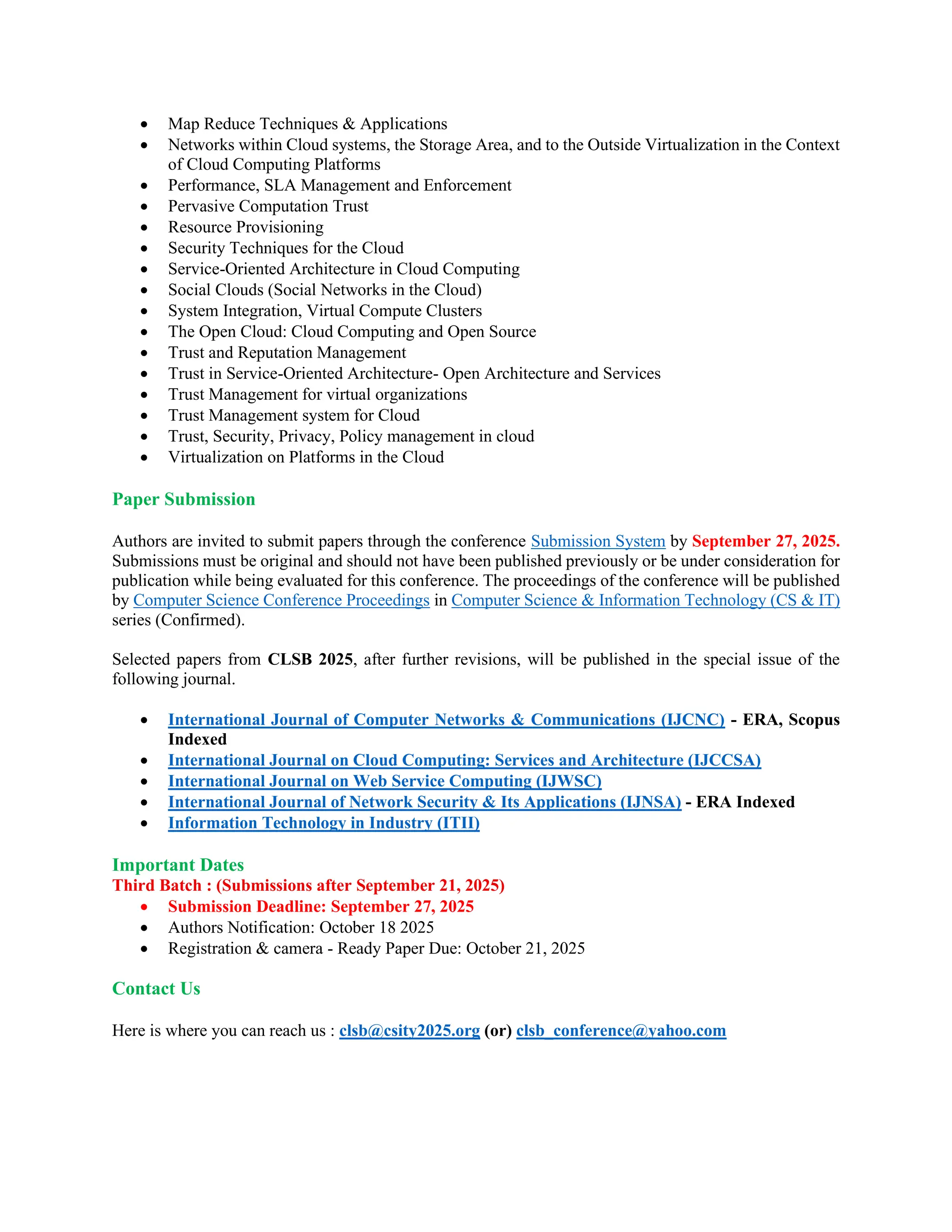 • Map Reduce Techniques & Applications
• Networks within Cloud systems, the Storage Area, and to the Outside Virtualization in the Context
of Cloud Computing Platforms
• Performance, SLA Management and Enforcement
• Pervasive Computation Trust
• Resource Provisioning
• Security Techniques for the Cloud
• Service-Oriented Architecture in Cloud Computing
• Social Clouds (Social Networks in the Cloud)
• System Integration, Virtual Compute Clusters
• The Open Cloud: Cloud Computing and Open Source
• Trust and Reputation Management
• Trust in Service-Oriented Architecture- Open Architecture and Services
• Trust Management for virtual organizations
• Trust Management system for Cloud
• Trust, Security, Privacy, Policy management in cloud
• Virtualization on Platforms in the Cloud
Paper Submission
Authors are invited to submit papers through the conference Submission System by September 27, 2025.
Submissions must be original and should not have been published previously or be under consideration for
publication while being evaluated for this conference. The proceedings of the conference will be published
by Computer Science Conference Proceedings in Computer Science & Information Technology (CS & IT)
series (Confirmed).
Selected papers from CLSB 2025, after further revisions, will be published in the special issue of the
following journal.
• International Journal of Computer Networks & Communications (IJCNC) - ERA, Scopus
Indexed
• International Journal on Cloud Computing: Services and Architecture (IJCCSA)
• International Journal on Web Service Computing (IJWSC)
• International Journal of Network Security & Its Applications (IJNSA) - ERA Indexed
• Information Technology in Industry (ITII)
Important Dates
Third Batch : (Submissions after September 21, 2025)
• Submission Deadline: September 27, 2025
• Authors Notification: October 18 2025
• Registration & camera - Ready Paper Due: October 21, 2025
Contact Us
Here is where you can reach us : clsb@csity2025.org (or) clsb_conference@yahoo.com
 