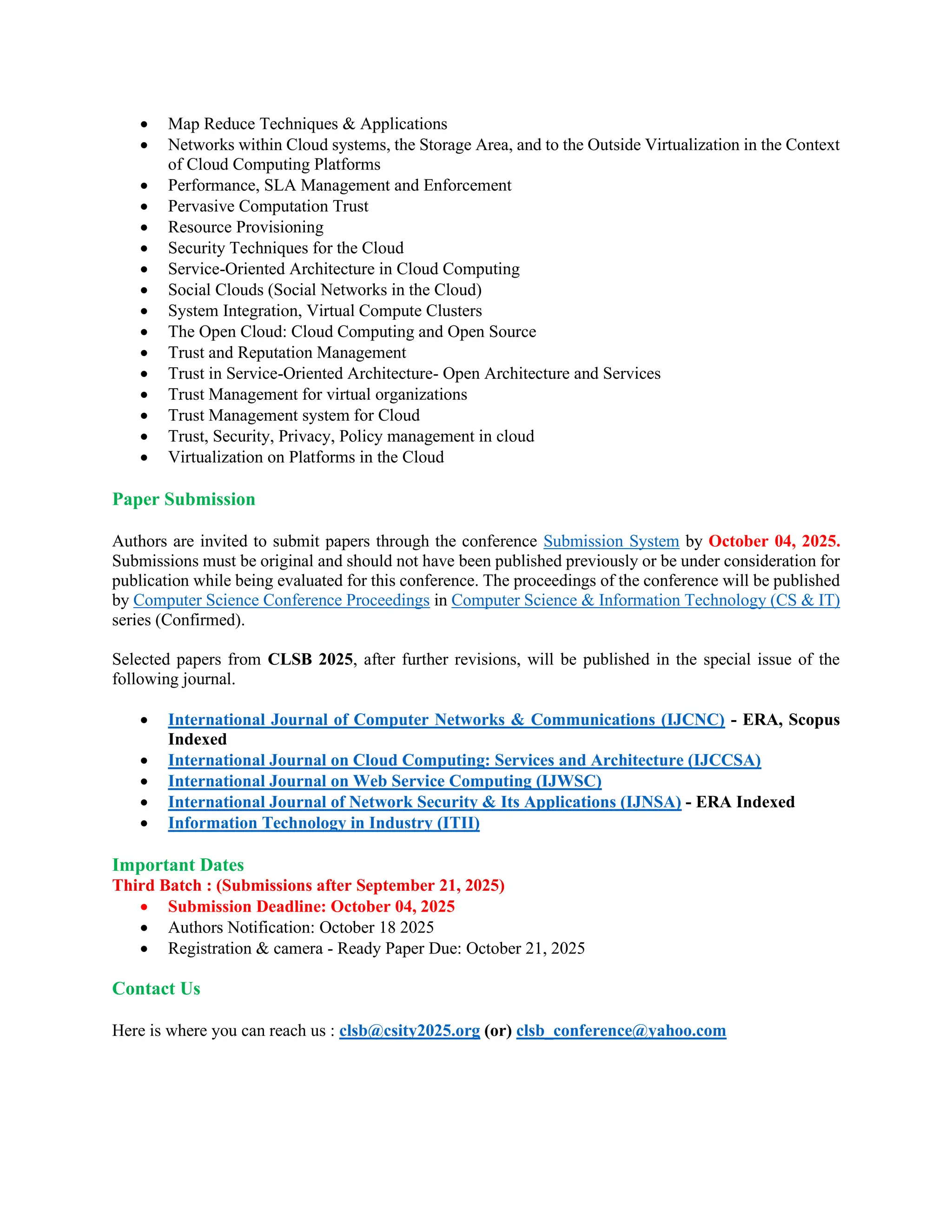 • Map Reduce Techniques & Applications
• Networks within Cloud systems, the Storage Area, and to the Outside Virtualization in the Context
of Cloud Computing Platforms
• Performance, SLA Management and Enforcement
• Pervasive Computation Trust
• Resource Provisioning
• Security Techniques for the Cloud
• Service-Oriented Architecture in Cloud Computing
• Social Clouds (Social Networks in the Cloud)
• System Integration, Virtual Compute Clusters
• The Open Cloud: Cloud Computing and Open Source
• Trust and Reputation Management
• Trust in Service-Oriented Architecture- Open Architecture and Services
• Trust Management for virtual organizations
• Trust Management system for Cloud
• Trust, Security, Privacy, Policy management in cloud
• Virtualization on Platforms in the Cloud
Paper Submission
Authors are invited to submit papers through the conference Submission System by October 04, 2025.
Submissions must be original and should not have been published previously or be under consideration for
publication while being evaluated for this conference. The proceedings of the conference will be published
by Computer Science Conference Proceedings in Computer Science & Information Technology (CS & IT)
series (Confirmed).
Selected papers from CLSB 2025, after further revisions, will be published in the special issue of the
following journal.
• International Journal of Computer Networks & Communications (IJCNC) - ERA, Scopus
Indexed
• International Journal on Cloud Computing: Services and Architecture (IJCCSA)
• International Journal on Web Service Computing (IJWSC)
• International Journal of Network Security & Its Applications (IJNSA) - ERA Indexed
• Information Technology in Industry (ITII)
Important Dates
Third Batch : (Submissions after September 21, 2025)
• Submission Deadline: October 04, 2025
• Authors Notification: October 18 2025
• Registration & camera - Ready Paper Due: October 21, 2025
Contact Us
Here is where you can reach us : clsb@csity2025.org (or) clsb_conference@yahoo.com
 