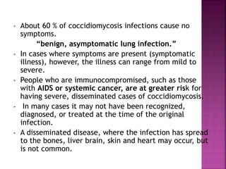 • About 60 % of coccidiomycosis infections cause no
symptoms.
“benign, asymptomatic lung infection.”
• In cases where symptoms are present (symptomatic
illness), however, the illness can range from mild to
severe.
• People who are immunocompromised, such as those
with AIDS or systemic cancer, are at greater risk for
having severe, disseminated cases of coccidiomycosis.
• In many cases it may not have been recognized,
diagnosed, or treated at the time of the original
infection.
• A disseminated disease, where the infection has spread
to the bones, liver brain, skin and heart may occur, but
is not common.
 