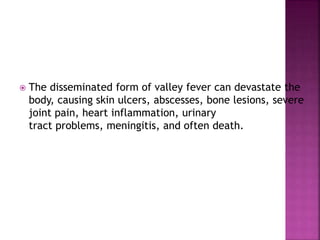  The disseminated form of valley fever can devastate the
body, causing skin ulcers, abscesses, bone lesions, severe
joint pain, heart inflammation, urinary
tract problems, meningitis, and often death.
 
