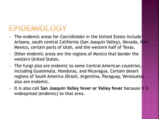 • The endemic areas for Coccidioides in the United States include
Arizona, south central California (San Joaquin Valley), Nevada, New
Mexico, certain parts of Utah, and the western half of Texas.
• Other endemic areas are the regions of Mexico that border the
western United States.
• The fungi also are endemic to some Central American countries,
including Guatemala, Honduras, and Nicaragua. Certain desert
regions of South America (Brazil, Argentina, Paraguay, Venezuela)
also are endemic.
• It is also call San Joaquin Valley fever or Valley fever because it is
widespread (endemic) to that area.
 