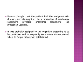  Posadas thought that the patient had the malignant skin
disease, mycosis fungoides, but examination of skin biopsy
specimens revealed organisms resembling the
protozoan Coccidia.
 It was orginally assigned to this organism presuming it to
be protozoan and subsequently same name was endoresed
when its fungal nature was established
 