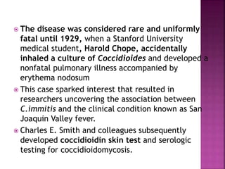  The disease was considered rare and uniformly
fatal until 1929, when a Stanford University
medical student, Harold Chope, accidentally
inhaled a culture of Coccidioides and developed a
nonfatal pulmonary illness accompanied by
erythema nodosum
 This case sparked interest that resulted in
researchers uncovering the association between
C.immitis and the clinical condition known as San
Joaquin Valley fever.
 Charles E. Smith and colleagues subsequently
developed coccidioidin skin test and serologic
testing for coccidioidomycosis.
 