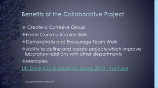  Create a Cohesive Group
Foster Communication Skills
Demonstrate and Encourage Team Work
Ability to define and create projects which improve
laboratory relations with other departments
Memories
UC Davis CLS Graduation Spring 2013 - YouTube
Copyright © Sharon Wahl 2013