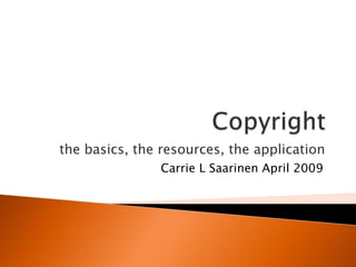 Copyright the basics, the resources, the application Carrie L Saarinen April 2009 