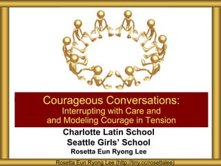 Charlotte Latin School
Seattle Girls’ School
Rosetta Eun Ryong Lee
Courageous Conversations:
Interrupting with Care and
and Modeling Courage in Tension
Rosetta Eun Ryong Lee (http://tiny.cc/rosettalee)
 