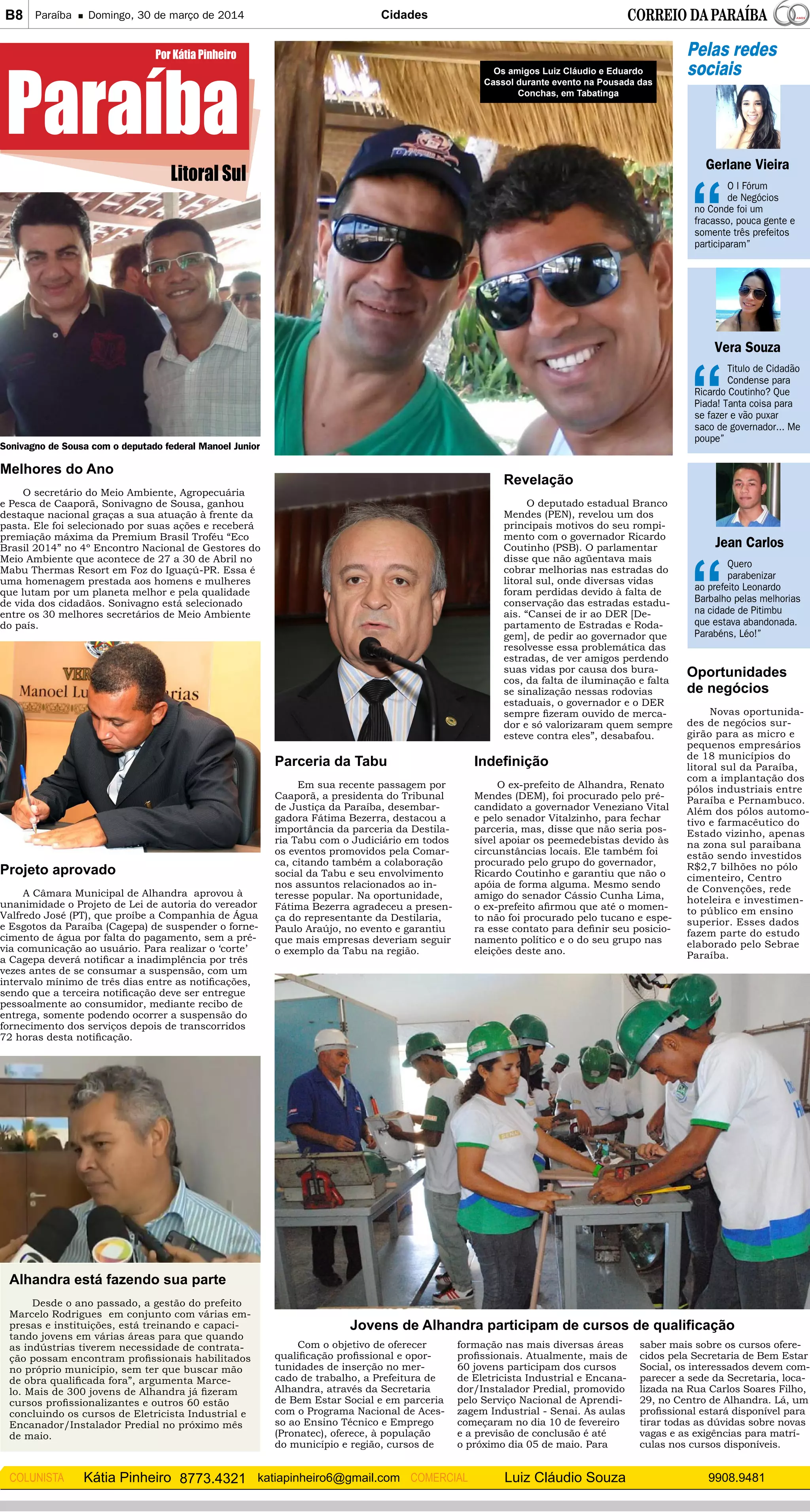 B8 Paraíba Domingo, 30 de março de 2014 Cidades
Kátia Pinheiro 8773.4321 katiapinheiro6@gmail.comCOLUNISTA Luiz Cláudio Souza 9908.9481COMERCIAL
Litoral Sul
Paraíba
Por Kátia Pinheiro Pelas redes
sociais
Gerlane Vieira
O I Fórum
de Negócios
no Conde foi um
fracasso, pouca gente e
somente três prefeitos
participaram”
Vera Souza
Titulo de Cidadão
Condense para
Ricardo Coutinho? Que
Piada! Tanta coisa para
se fazer e vão puxar
saco de governador... Me
poupe”
Jean Carlos
Quero
parabenizar
ao prefeito Leonardo
Barbalho pelas melhorias
na cidade de Pitimbu
que estava abandonada.
Parabéns, Léo!”
Melhores do Ano
O secretário do Meio Ambiente, Agropecuária
e Pesca de Caaporã, Sonivagno de Sousa, ganhou
destaque nacional graças a sua atuação à frente da
pasta. Ele foi selecionado por suas ações e receberá
premiação máxima da Premium Brasil Troféu “Eco
Brasil 2014” no 4º Encontro Nacional de Gestores do
Meio Ambiente que acontece de 27 a 30 de Abril no
Mabu Thermas Resort em Foz do Iguaçú-PR. Essa é
uma homenagem prestada aos homens e mulheres
que lutam por um planeta melhor e pela qualidade
de vida dos cidadãos. Sonivagno está selecionado
entre os 30 melhores secretários de Meio Ambiente
do país.
Sonivagno de Sousa com o deputado federal Manoel Junior
Projeto aprovado
A Câmara Municipal de Alhandra aprovou à
unanimidade o Projeto de Lei de autoria do vereador
Valfredo José (PT), que proíbe a Companhia de Água
e Esgotos da Paraíba (Cagepa) de suspender o forne-
cimento de água por falta do pagamento, sem a pré-
via comunicação ao usuário. Para realizar o ‘corte’
a Cagepa deverá notificar a inadimplência por três
vezes antes de se consumar a suspensão, com um
intervalo mínimo de três dias entre as notificações,
sendo que a terceira notificação deve ser entregue
pessoalmente ao consumidor, mediante recibo de
entrega, somente podendo ocorrer a suspensão do
fornecimento dos serviços depois de transcorridos
72 horas desta notificação.
Alhandra está fazendo sua parte
Desde o ano passado, a gestão do prefeito
Marcelo Rodrigues em conjunto com várias em-
presas e instituições, está treinando e capaci-
tando jovens em várias áreas para que quando
as indústrias tiverem necessidade de contrata-
ção possam encontram profissionais habilitados
no próprio município, sem ter que buscar mão
de obra qualificada fora”, argumenta Marce-
lo. Mais de 300 jovens de Alhandra já fizeram
cursos profissionalizantes e outros 60 estão
concluindo os cursos de Eletricista Industrial e
Encanador/Instalador Predial no próximo mês
de maio.
Jovens de Alhandra participam de cursos de qualificação
Com o objetivo de oferecer
qualificação profissional e opor-
tunidades de inserção no mer-
cado de trabalho, a Prefeitura de
Alhandra, através da Secretaria
de Bem Estar Social e em parceria
com o Programa Nacional de Aces-
so ao Ensino Técnico e Emprego
(Pronatec), oferece, à população
do município e região, cursos de
formação nas mais diversas áreas
profissionais. Atualmente, mais de
60 jovens participam dos cursos
de Eletricista Industrial e Encana-
dor/Instalador Predial, promovido
pelo Serviço Nacional de Aprendi-
zagem Industrial - Senai. As aulas
começaram no dia 10 de fevereiro
e a previsão de conclusão é até
o próximo dia 05 de maio. Para
saber mais sobre os cursos ofere-
cidos pela Secretaria de Bem Estar
Social, os interessados devem com-
parecer a sede da Secretaria, loca-
lizada na Rua Carlos Soares Filho,
29, no Centro de Alhandra. Lá, um
profissional estará disponível para
tirar todas as dúvidas sobre novas
vagas e as exigências para matrí-
culas nos cursos disponíveis.
Revelação
O deputado estadual Branco
Mendes (PEN), revelou um dos
principais motivos do seu rompi-
mento com o governador Ricardo
Coutinho (PSB). O parlamentar
disse que não agüentava mais
cobrar melhorias nas estradas do
litoral sul, onde diversas vidas
foram perdidas devido à falta de
conservação das estradas estadu-
ais. “Cansei de ir ao DER [De-
partamento de Estradas e Roda-
gem], de pedir ao governador que
resolvesse essa problemática das
estradas, de ver amigos perdendo
suas vidas por causa dos bura-
cos, da falta de iluminação e falta
se sinalização nessas rodovias
estaduais, o governador e o DER
sempre fizeram ouvido de merca-
dor e só valorizaram quem sempre
esteve contra eles”, desabafou.
Parceria da Tabu
Em sua recente passagem por
Caaporã, a presidenta do Tribunal
de Justiça da Paraíba, desembar-
gadora Fátima Bezerra, destacou a
importância da parceria da Destila-
ria Tabu com o Judiciário em todos
os eventos promovidos pela Comar-
ca, citando também a colaboração
social da Tabu e seu envolvimento
nos assuntos relacionados ao in-
teresse popular. Na oportunidade,
Fátima Bezerra agradeceu a presen-
ça do representante da Destilaria,
Paulo Araújo, no evento e garantiu
que mais empresas deveriam seguir
o exemplo da Tabu na região.
Oportunidades
de negócios
Novas oportunida-
des de negócios sur-
girão para as micro e
pequenos empresários
de 18 municípios do
litoral sul da Paraíba,
com a implantação dos
pólos industriais entre
Paraíba e Pernambuco.
Além dos pólos automo-
tivo e farmacêutico do
Estado vizinho, apenas
na zona sul paraibana
estão sendo investidos
R$2,7 bilhões no pólo
cimenteiro, Centro
de Convenções, rede
hoteleira e investimen-
to público em ensino
superior. Esses dados
fazem parte do estudo
elaborado pelo Sebrae
Paraíba.
Indefinição
O ex-prefeito de Alhandra, Renato
Mendes (DEM), foi procurado pelo pré-
candidato a governador Veneziano Vital
e pelo senador Vitalzinho, para fechar
parceria, mas, disse que não seria pos-
sível apoiar os peemedebistas devido às
circunstâncias locais. Ele também foi
procurado pelo grupo do governador,
Ricardo Coutinho e garantiu que não o
apóia de forma alguma. Mesmo sendo
amigo do senador Cássio Cunha Lima,
o ex-prefeito afirmou que até o momen-
to não foi procurado pelo tucano e espe-
ra esse contato para definir seu posicio-
namento político e o do seu grupo nas
eleições deste ano.
Os amigos Luiz Cláudio e Eduardo
Cassol durante evento na Pousada das
Conchas, em Tabatinga
 