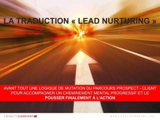 L O Y A L T Y C O M P A N Y
Customer Marketing Solutions W W W . L O Y A L T Y C O M P A N Y . C O M
LA TRADUCTION « LEAD NURTURING »
AVANT TOUT UNE LOGIQUE DE MUTATION DU PARCOURS PROSPECT - CLIENT
POUR ACCOMPAGNER UN CHEMINEMENT MENTAL PROGRESSIF ET LE
POUSSER FINALEMENT À L’ACTION
W W W . L O Y A L T Y C O M P A N Y . C O M
 