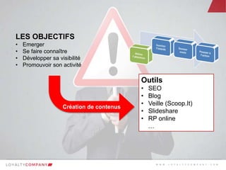 L O Y A L T Y C O M P A N Y
Customer Marketing Solutions W W W . L O Y A L T Y C O M P A N Y . C O M
LES OBJECTIFS
• Emerger
• Se faire connaître
• Développer sa visibilité
• Promouvoir son activité
Outils
• SEO
• Blog
• Veille (Scoop.It)
• Slideshare
• RP online
…
W W W . L O Y A L T Y C O M P A N Y . C O M
 