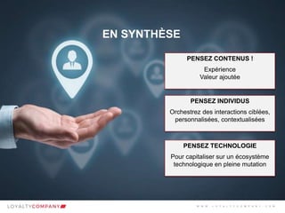 L O Y A L T Y C O M P A N Y
Customer Marketing Solutions W W W . L O Y A L T Y C O M P A N Y . C O M
EN SYNTHÈSE
PENSEZ CONTENUS !
Expérience
Valeur ajoutée
PENSEZ INDIVIDUS
Orchestrez des interactions ciblées,
personnalisées, contextualisées
PENSEZ TECHNOLOGIE
Pour capitaliser sur un écosystème
technologique en pleine mutation
W W W . L O Y A L T Y C O M P A N Y . C O M
 