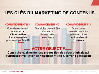 L O Y A L T Y C O M P A N Y
Customer Marketing Solutions W W W . L O Y A L T Y C O M P A N Y . C O M
LES CLÉS DU MARKETING DE CONTENUS
Vous devez devenir
une source
d’information
incontournable
pour votre public cible
COMMANDEMENT N°1
Vos cibles doivent être
au centre
de vos idées
de contenus
COMMANDEMENT N°2
Vous devez
transformer votre
public en cibles
intéressées et
connues
COMMANDEMENT N°3
VOTRE OBJECTIF
Construire et alimenter une proposition de valeur originale qui
dynamise l’implication de vos cibles = lead & demand generation
W W W . L O Y A L T Y C O M P A N Y . C O M
 