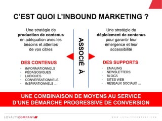 L O Y A L T Y C O M P A N Y
Customer Marketing Solutions W W W . L O Y A L T Y C O M P A N Y . C O M
C’EST QUOI L’INBOUND MARKETING ?
Une stratégie de
production de contenus
en adéquation avec les
besoins et attentes
de vos cibles
• INFORMATIONNELS
• PÉDAGOGIQUES
• LUDIQUES
• CONVERSATIONNELS
• INSPIRATIONNELS …
DES CONTENUS
Une stratégie de
déploiement de contenus
pour garantir leur
émergence et leur
accessibilité
ASSOCIÉÀ
• EMAILING
• NEWSLETTERS
• BLOGS
• SITES WEB
• RÉSEAUX SOCIAUX …
DES SUPPORTS
UNE COMBINAISON DE MOYENS AU SERVICE
D’UNE DÉMARCHE PROGRESSIVE DE CONVERSION
W W W . L O Y A L T Y C O M P A N Y . C O M
 
