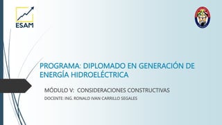 PROGRAMA: DIPLOMADO EN GENERACIÓN DE
ENERGÍA HIDROELÉCTRICA
MÓDULO V: CONSIDERACIONES CONSTRUCTIVAS
DOCENTE: ING. RONALD IVAN CARRILLO SEGALES
 