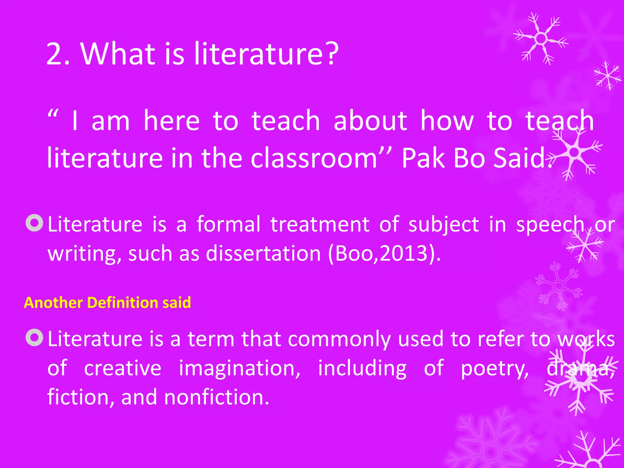 2. What is literature?
“ I am here to teach about how to teach
literature in the classroom’’ Pak Bo Said.
Literature is a formal treatment of subject in speech or
writing, such as dissertation (Boo,2013).
Another Definition said
Literature is a term that commonly used to refer to works
of creative imagination, including of poetry, drama,
fiction, and nonfiction.