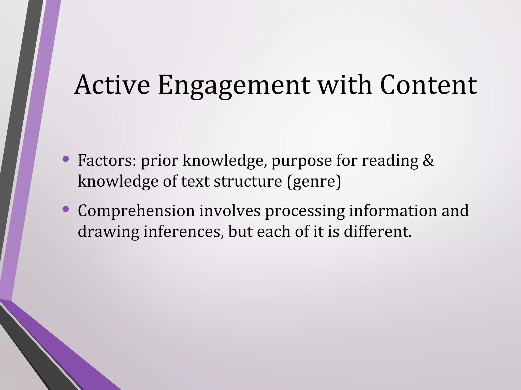 Active Engagement with Content
• Factors: prior knowledge, purpose for reading &
knowledge of text structure (genre)

• Comprehension involves processing information and
drawing inferences, but each of it is different.

 