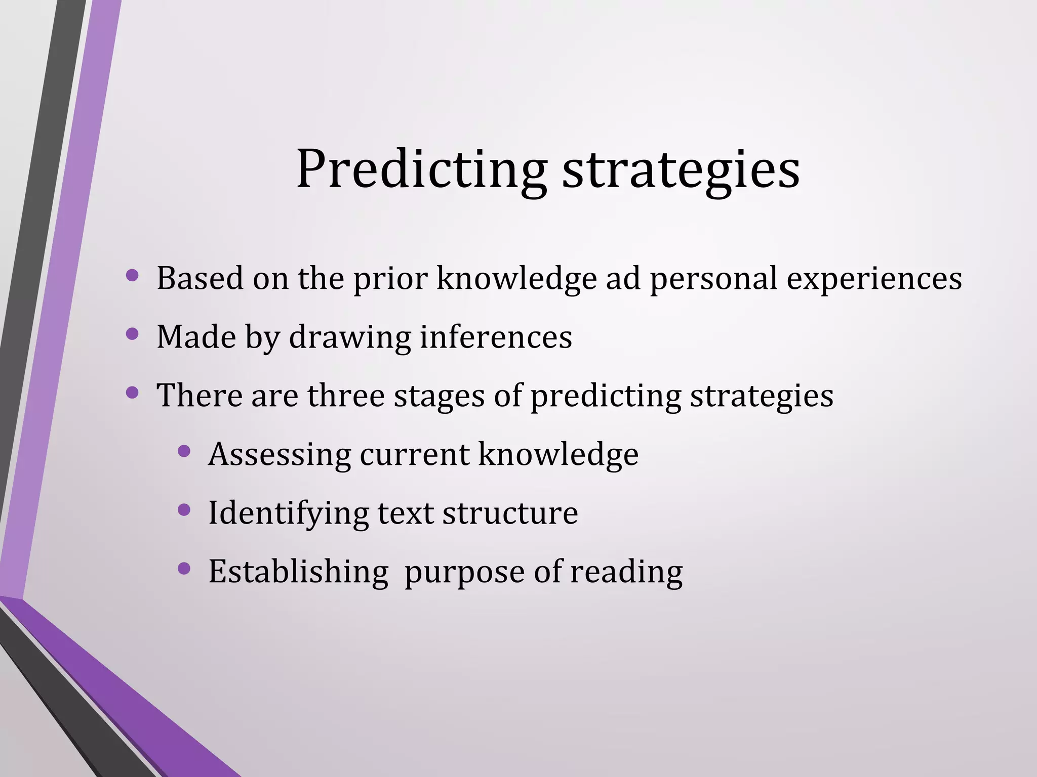 Predicting strategies
• Based on the prior knowledge ad personal experiences
• Made by drawing inferences
• There are three stages of predicting strategies
• Assessing current knowledge
• Identifying text structure
• Establishing purpose of reading

 