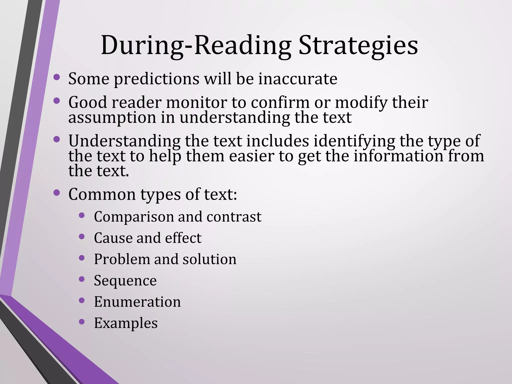 During-Reading Strategies
• Some predictions will be inaccurate
• Good reader monitor to confirm or modify their
assumption in understanding the text
• Understanding the text includes identifying the type of
•

the text to help them easier to get the information from
the text.
Common types of text:

•
•
•
•
•
•

Comparison and contrast
Cause and effect
Problem and solution
Sequence
Enumeration
Examples

 