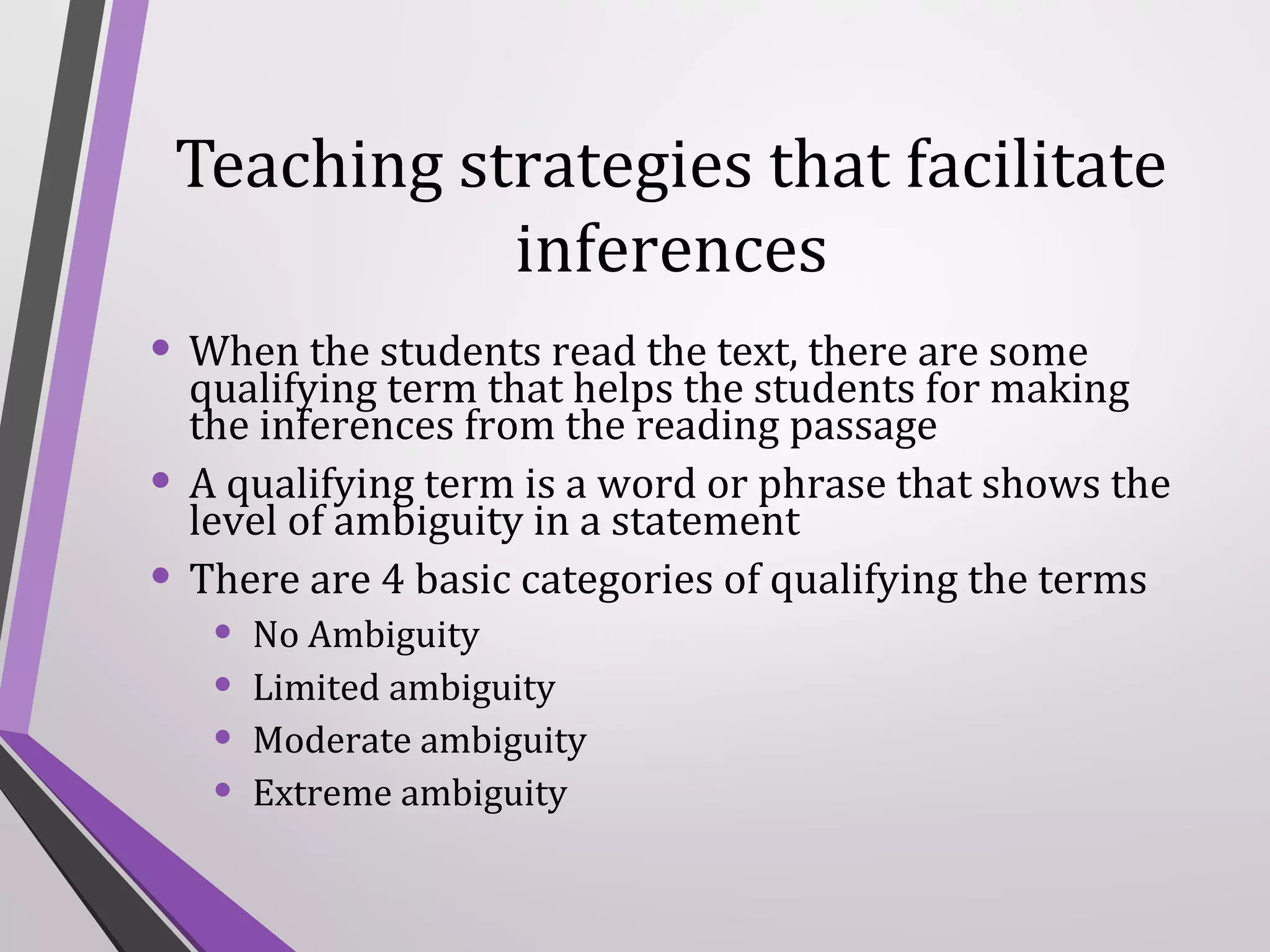 Teaching strategies that facilitate
inferences
• When the students read the text, there are some
•
•

qualifying term that helps the students for making
the inferences from the reading passage
A qualifying term is a word or phrase that shows the
level of ambiguity in a statement
There are 4 basic categories of qualifying the terms

•
•
•
•

No Ambiguity
Limited ambiguity
Moderate ambiguity
Extreme ambiguity

 