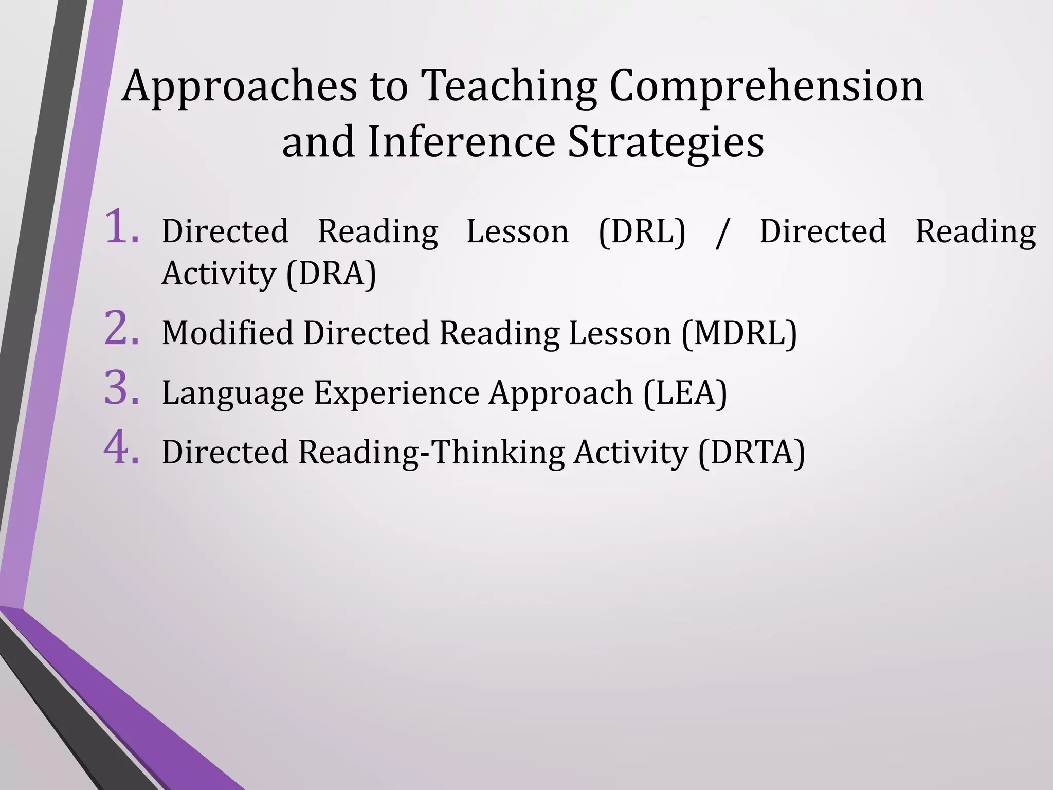 Approaches to Teaching Comprehension
and Inference Strategies

1.

Directed Reading Lesson (DRL) / Directed Reading
Activity (DRA)

2.
3.
4.

Modified Directed Reading Lesson (MDRL)
Language Experience Approach (LEA)
Directed Reading-Thinking Activity (DRTA)

 