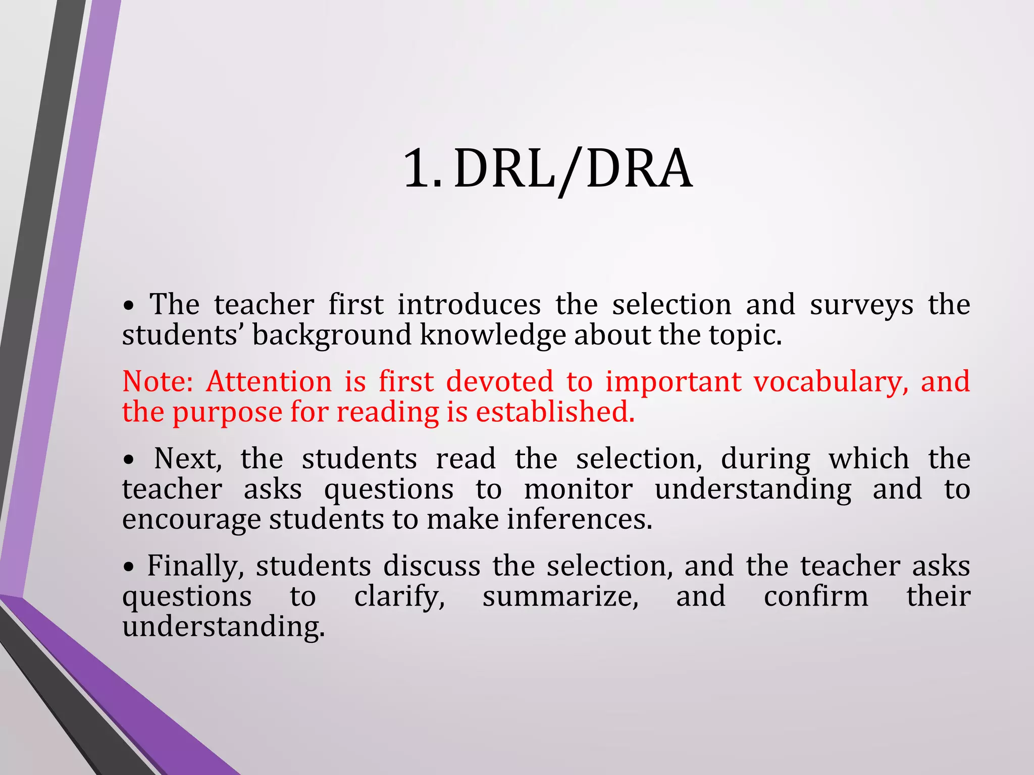 1. DRL/DRA
• The teacher first introduces the selection and surveys the
students’ background knowledge about the topic.
Note: Attention is first devoted to important vocabulary, and
the purpose for reading is established.
• Next, the students read the selection, during which the
teacher asks questions to monitor understanding and to
encourage students to make inferences.
• Finally, students discuss the selection, and the teacher asks
questions to clarify, summarize, and confirm their
understanding.

 