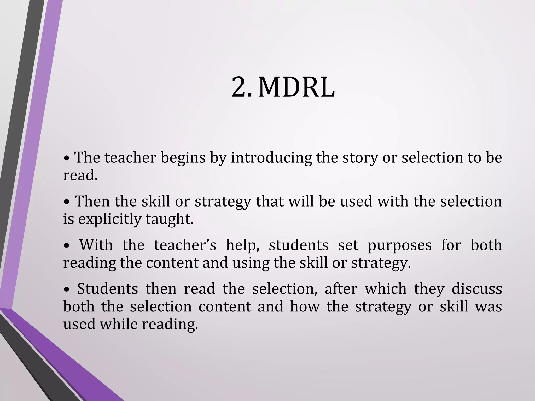 2. MDRL
• The teacher begins by introducing the story or selection to be
read.
• Then the skill or strategy that will be used with the selection
is explicitly taught.
• With the teacher’s help, students set purposes for both
reading the content and using the skill or strategy.
• Students then read the selection, after which they discuss
both the selection content and how the strategy or skill was
used while reading.

 