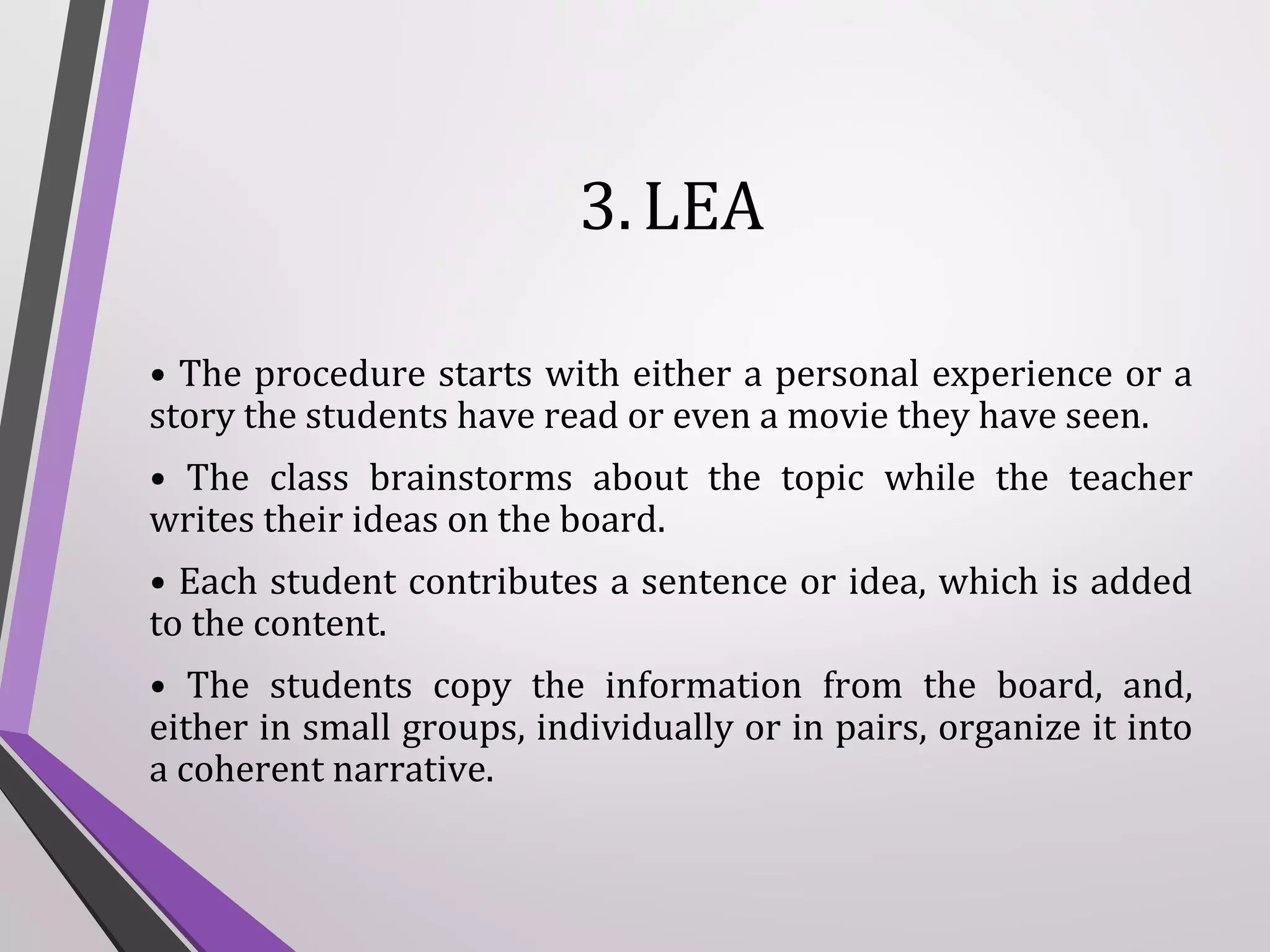 3. LEA
• The procedure starts with either a personal experience or a
story the students have read or even a movie they have seen.
• The class brainstorms about the topic while the teacher
writes their ideas on the board.
• Each student contributes a sentence or idea, which is added
to the content.
• The students copy the information from the board, and,
either in small groups, individually or in pairs, organize it into
a coherent narrative.

 