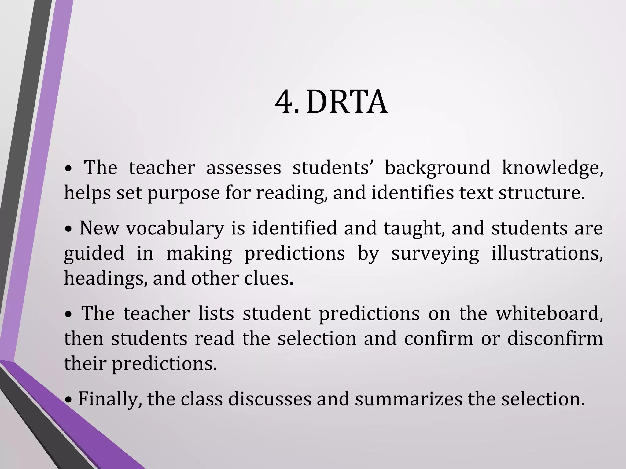 4. DRTA
• The teacher assesses students’ background knowledge,
helps set purpose for reading, and identifies text structure.
• New vocabulary is identified and taught, and students are
guided in making predictions by surveying illustrations,
headings, and other clues.
• The teacher lists student predictions on the whiteboard,
then students read the selection and confirm or disconfirm
their predictions.
• Finally, the class discusses and summarizes the selection.

 