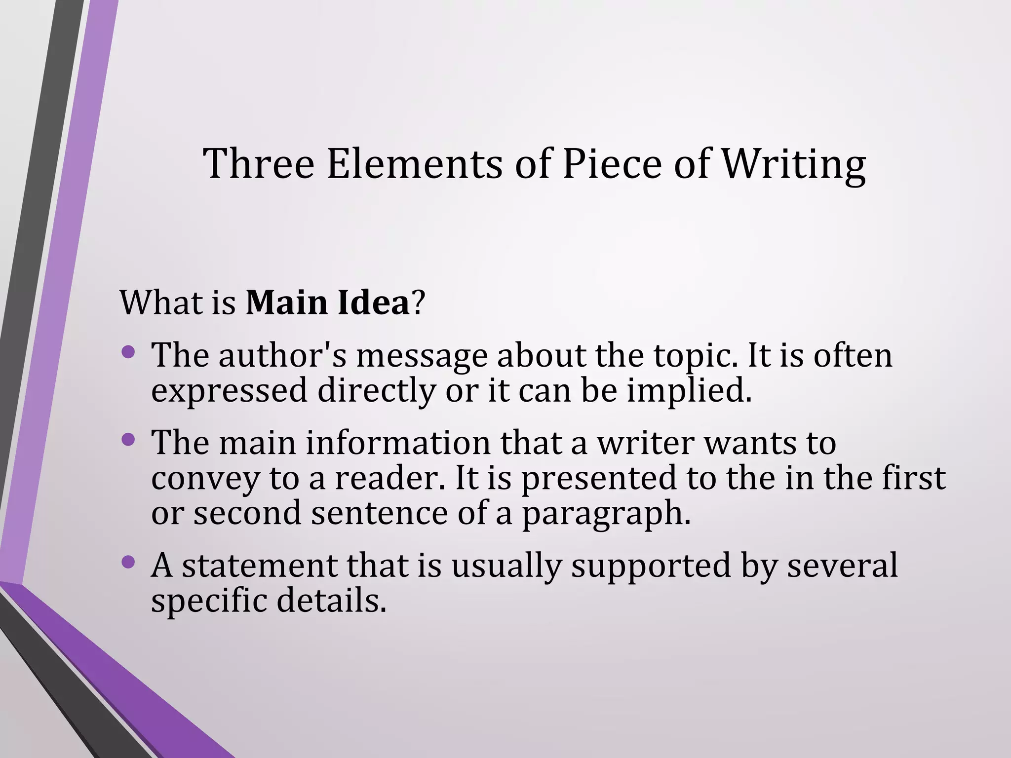 Three Elements of Piece of Writing
What is Main Idea?
• The author's message about the topic. It is often
expressed directly or it can be implied.
• The main information that a writer wants to
convey to a reader. It is presented to the in the first
or second sentence of a paragraph.
• A statement that is usually supported by several
specific details.

 