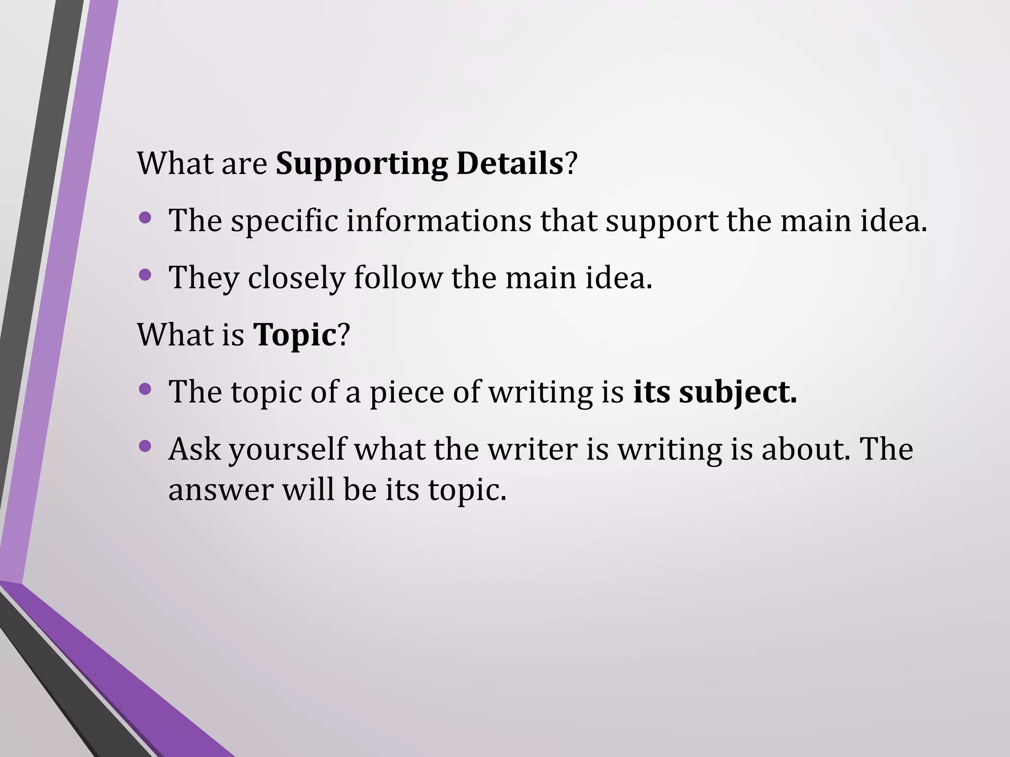 What are Supporting Details?

• The specific informations that support the main idea.
• They closely follow the main idea.
What is Topic?

• The topic of a piece of writing is its subject.
• Ask yourself what the writer is writing is about. The
answer will be its topic.

 
