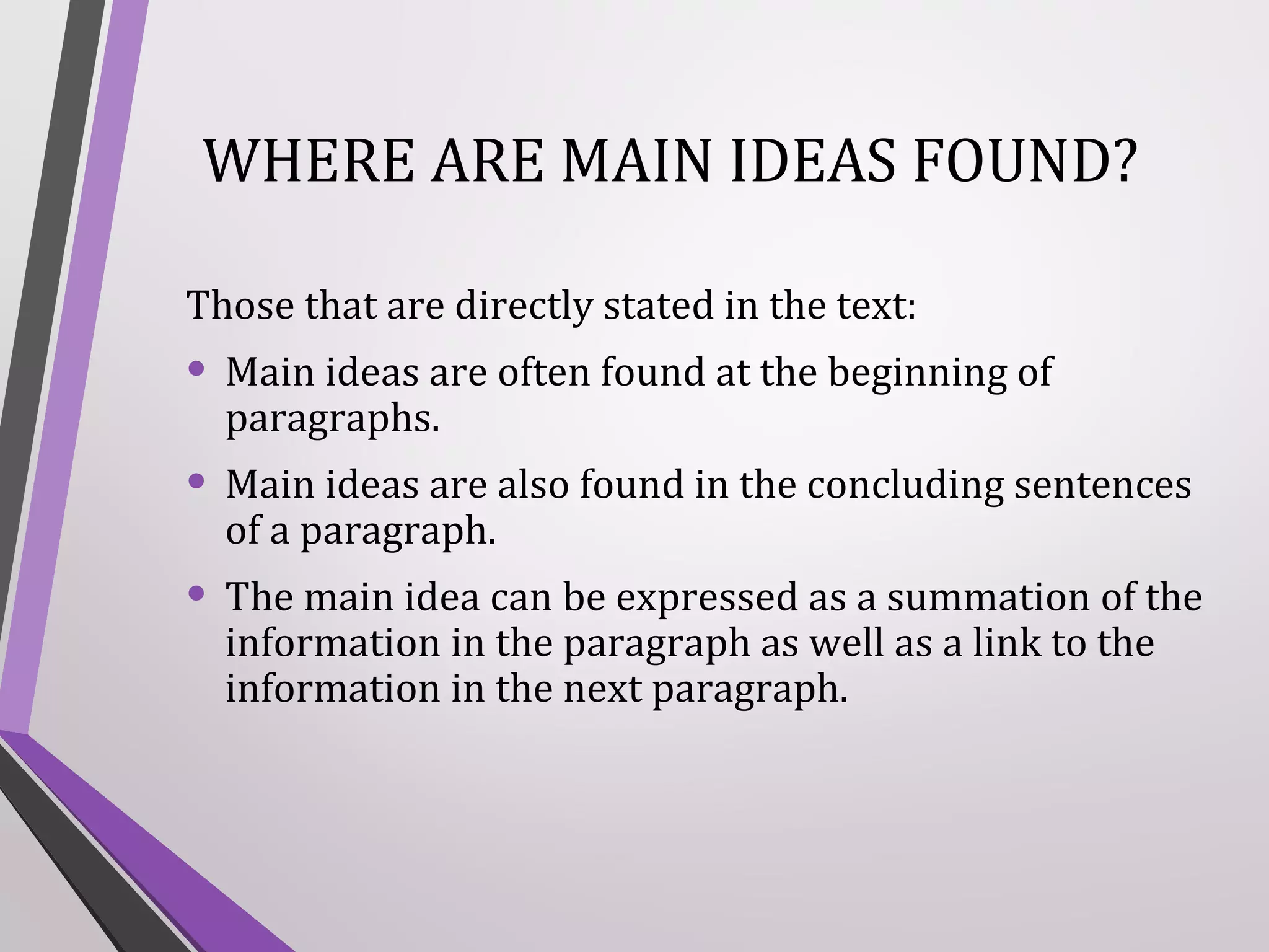 WHERE ARE MAIN IDEAS FOUND?
Those that are directly stated in the text:

• Main ideas are often found at the beginning of
paragraphs.

• Main ideas are also found in the concluding sentences
of a paragraph.

• The main idea can be expressed as a summation of the
information in the paragraph as well as a link to the
information in the next paragraph.

 