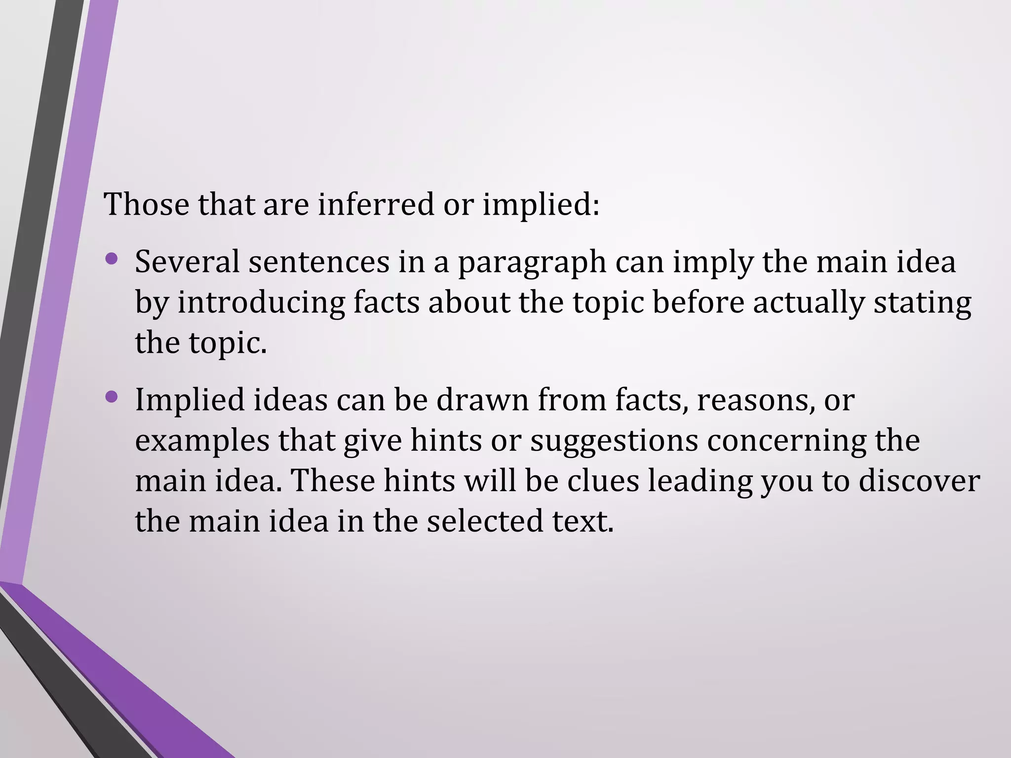Those that are inferred or implied:

• Several sentences in a paragraph can imply the main idea

by introducing facts about the topic before actually stating
the topic.

• Implied ideas can be drawn from facts, reasons, or

examples that give hints or suggestions concerning the
main idea. These hints will be clues leading you to discover
the main idea in the selected text.

 