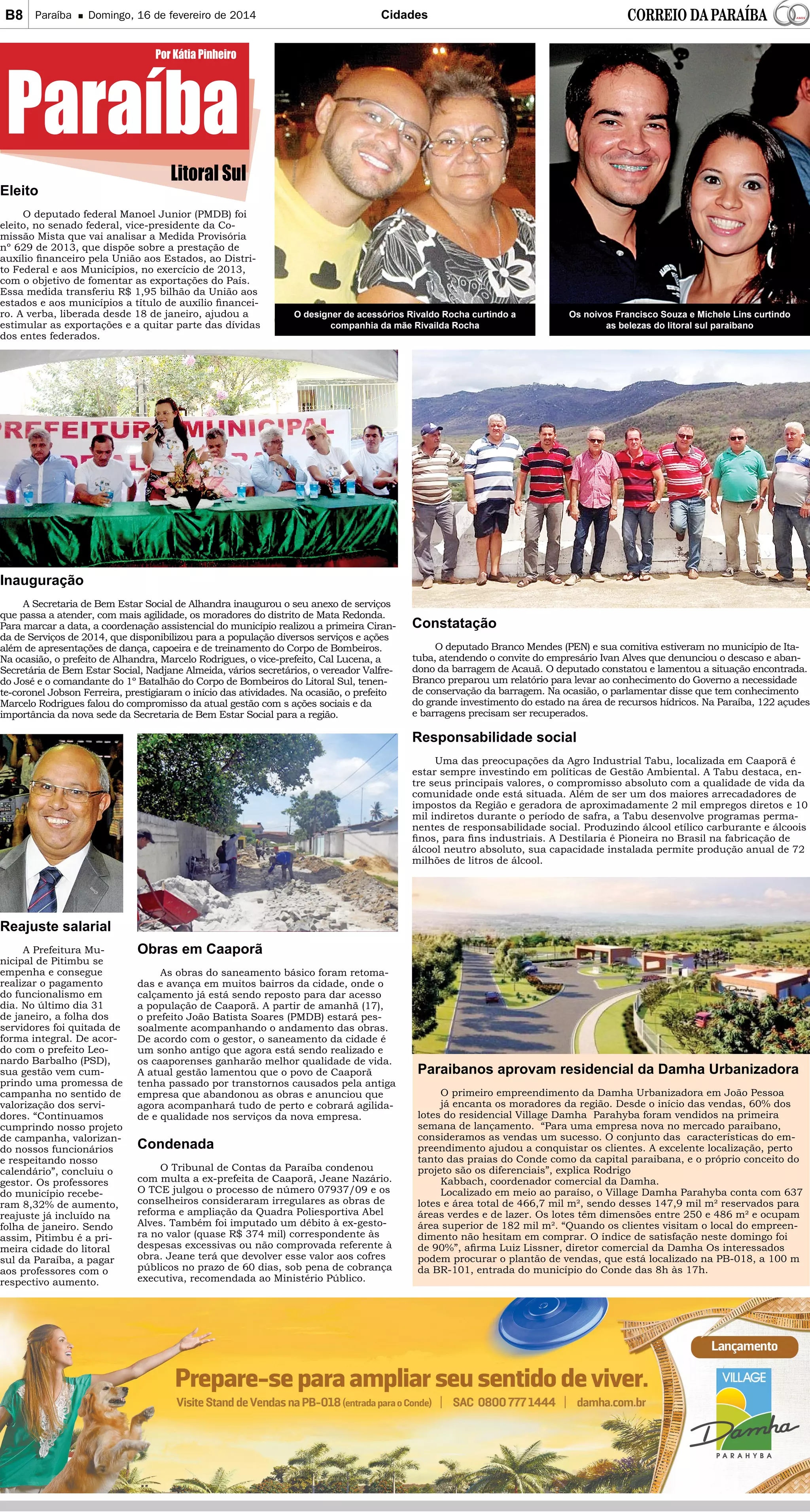 B8

Paraíba

Domingo, 16 de fevereiro de 2014

Cidades

Paraíba
Eleito

Por Kátia Pinheiro

Litoral Sul

O deputado federal Manoel Junior (PMDB) foi
eleito, no senado federal, vice-presidente da Comissão Mista que vai analisar a Medida Provisória
nº 629 de 2013, que dispõe sobre a prestação de
auxílio financeiro pela União aos Estados, ao Distrito Federal e aos Municípios, no exercício de 2013,
com o objetivo de fomentar as exportações do País.
Essa medida transferiu R$ 1,95 bilhão da União aos
estados e aos municípios a título de auxílio financeiro. A verba, liberada desde 18 de janeiro, ajudou a
estimular as exportações e a quitar parte das dívidas
dos entes federados.

O designer de acessórios Rivaldo Rocha curtindo a
companhia da mãe Rivailda Rocha

Os noivos Francisco Souza e Michele Lins curtindo
as belezas do litoral sul paraibano

Inauguração
A Secretaria de Bem Estar Social de Alhandra inaugurou o seu anexo de serviços
que passa a atender, com mais agilidade, os moradores do distrito de Mata Redonda.
Para marcar a data, a coordenação assistencial do município realizou a primeira Ciranda de Serviços de 2014, que disponibilizou para a população diversos serviços e ações
além de apresentações de dança, capoeira e de treinamento do Corpo de Bombeiros.
Na ocasião, o prefeito de Alhandra, Marcelo Rodrigues, o vice-prefeito, Cal Lucena, a
Secretária de Bem Estar Social, Nadjane Almeida, vários secretários, o vereador Valfredo José e o comandante do 1º Batalhão do Corpo de Bombeiros do Litoral Sul, tenente-coronel Jobson Ferreira, prestigiaram o início das atividades. Na ocasião, o prefeito
Marcelo Rodrigues falou do compromisso da atual gestão com s ações sociais e da
importância da nova sede da Secretaria de Bem Estar Social para a região.

Constatação

O deputado Branco Mendes (PEN) e sua comitiva estiveram no município de Itatuba, atendendo o convite do empresário Ivan Alves que denunciou o descaso e abandono da barragem de Acauã. O deputado constatou e lamentou a situação encontrada.
Branco preparou um relatório para levar ao conhecimento do Governo a necessidade
de conservação da barragem. Na ocasião, o parlamentar disse que tem conhecimento
do grande investimento do estado na área de recursos hídricos. Na Paraíba, 122 açudes
e barragens precisam ser recuperados.

Responsabilidade social
Uma das preocupações da Agro Industrial Tabu, localizada em Caaporã é
estar sempre investindo em políticas de Gestão Ambiental. A Tabu destaca, entre seus principais valores, o compromisso absoluto com a qualidade de vida da
comunidade onde está situada. Além de ser um dos maiores arrecadadores de
impostos da Região e geradora de aproximadamente 2 mil empregos diretos e 10
mil indiretos durante o período de safra, a Tabu desenvolve programas permanentes de responsabilidade social. Produzindo álcool etílico carburante e álcoois
finos, para fins industriais. A Destilaria é Pioneira no Brasil na fabricação de
álcool neutro absoluto, sua capacidade instalada permite produção anual de 72
milhões de litros de álcool.

Reajuste salarial
A Prefeitura Municipal de Pitimbu se
empenha e consegue
realizar o pagamento
do funcionalismo em
dia. No último dia 31
de janeiro, a folha dos
servidores foi quitada de
forma integral. De acordo com o prefeito Leonardo Barbalho (PSD),
sua gestão vem cumprindo uma promessa de
campanha no sentido de
valorização dos servidores. “Continuamos
cumprindo nosso projeto
de campanha, valorizando nossos funcionários
e respeitando nosso
calendário”, concluiu o
gestor. Os professores
do município receberam 8,32% de aumento,
reajuste já incluído na
folha de janeiro. Sendo
assim, Pitimbu é a primeira cidade do litoral
sul da Paraíba, a pagar
aos professores com o
respectivo aumento.

Obras em Caaporã
As obras do saneamento básico foram retomadas e avança em muitos bairros da cidade, onde o
calçamento já está sendo reposto para dar acesso
a população de Caaporã. A partir de amanhã (17),
o prefeito João Batista Soares (PMDB) estará pessoalmente acompanhando o andamento das obras.
De acordo com o gestor, o saneamento da cidade é
um sonho antigo que agora está sendo realizado e
os caaporenses ganharão melhor qualidade de vida.
A atual gestão lamentou que o povo de Caaporã
tenha passado por transtornos causados pela antiga
empresa que abandonou as obras e anunciou que
agora acompanhará tudo de perto e cobrará agilidade e qualidade nos serviços da nova empresa.

Condenada
O Tribunal de Contas da Paraíba condenou
com multa a ex-prefeita de Caaporã, Jeane Nazário.
O TCE julgou o processo de número 07937/09 e os
conselheiros consideraram irregulares as obras de
reforma e ampliação da Quadra Poliesportiva Abel
Alves. Também foi imputado um débito à ex-gestora no valor (quase R$ 374 mil) correspondente às
despesas excessivas ou não comprovada referente à
obra. Jeane terá que devolver esse valor aos cofres
públicos no prazo de 60 dias, sob pena de cobrança
executiva, recomendada ao Ministério Público.

Paraibanos aprovam residencial da Damha Urbanizadora
O primeiro empreendimento da Damha Urbanizadora em João Pessoa
já encanta os moradores da região. Desde o início das vendas, 60% dos
lotes do residencial Village Damha Parahyba foram vendidos na primeira
semana de lançamento. “Para uma empresa nova no mercado paraibano,
consideramos as vendas um sucesso. O conjunto das características do empreendimento ajudou a conquistar os clientes. A excelente localização, perto
tanto das praias do Conde como da capital paraibana, e o próprio conceito do
projeto são os diferenciais”, explica Rodrigo
Kabbach, coordenador comercial da Damha.
Localizado em meio ao paraíso, o Village Damha Parahyba conta com 637
lotes e área total de 466,7 mil m², sendo desses 147,9 mil m² reservados para
áreas verdes e de lazer. Os lotes têm dimensões entre 250 e 486 m² e ocupam
área superior de 182 mil m². “Quando os clientes visitam o local do empreendimento não hesitam em comprar. O índice de satisfação neste domingo foi
de 90%”, afirma Luiz Lissner, diretor comercial da Damha Os interessados
podem procurar o plantão de vendas, que está localizado na PB-018, a 100 m
da BR-101, entrada do município do Conde das 8h às 17h.

 