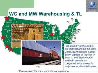 WC and MW Warehousing & TL  Rail-served warehouses in the Midwest and on the West Coast. Bulkhead and Center Beam capable at facilities in Eola, IL and Stockton, CA and both provide un-congested truck access for major metropolitan deliveries.  “ Prosponsive” it’s not a word, it’s our a mission 