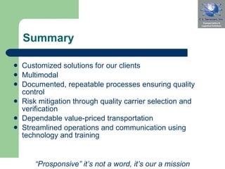 Summary Customized solutions for our clients Multimodal  Documented, repeatable processes ensuring quality control  Risk mitigation through quality carrier selection and verification Dependable value-priced transportation  Streamlined operations and communication using technology and training  “ Prosponsive” it’s not a word, it’s our a mission 