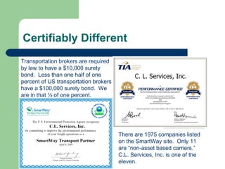 Certifiably Different Transportation brokers are required by law to have a $10,000 surety bond.  Less than one half of one percent of US transportation brokers have a $100,000 surety bond.  We are in that ½ of one percent. There are 1975 companies listed on the SmartWay site.  Only 11 are “non-asset based carriers.”  C.L. Services, Inc. is one of the eleven. 