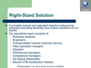 Right-Sized Solution A privately owned and operated logistics outsourcing company providing flexibility and custom solutions to our clients Our operations team consists of:  Business analysts Engineers Transportation trained customer service Fleet operation mangers Dispatch Warehouse managers Compliance managers Six Sigma Greenbelts Eleven CTB Certification Holders “ Prosponsive” it’s not a word, it’s our a mission 