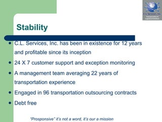Stability C.L. Services, Inc. has been in existence for 12 years and profitable since its inception 24 X 7 customer support and exception monitoring A management team averaging 22 years of transportation experience Engaged in 96   transportation outsourcing contracts Debt free “ Prosponsive” it’s not a word, it’s our a mission 