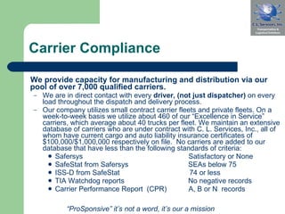 Carrier Compliance We provide capacity for manufacturing and distribution via our pool of over 7,000 qualified carriers. We are in direct contact with every  driver, (not just dispatcher)  on every load throughout the dispatch and delivery process. Our company utilizes small contract carrier fleets and private fleets. On a week-to-week basis we utilize about 460 of our “Excellence in Service” carriers, which average about 40 trucks per fleet. We maintain an extensive database of carriers who are under contract with C. L. Services, Inc., all of whom have current cargo and auto liability insurance certificates of $100,000/$1,000,000 respectively on file.  No carriers are added to our database that have less than the following standards of criteria: Safersys  Satisfactory or None  SafeStat from Safersys              SEAs below 75 ISS-D from SafeStat  74 or less  TIA Watchdog reports  No negative records Carrier Performance Report  (CPR)    A, B or N  records “ ProSponsive” it’s not a word, it’s our a mission 