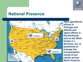 National Presence With operational offices in Chicago and Atlanta and agent offices in the Northeast and on the West Coast, C.L. Services, Inc. is positioned to manage the transportation needs of our clients across North America.  